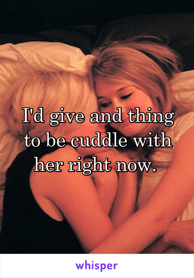 I'd give and thing to be cuddle with her right now. 