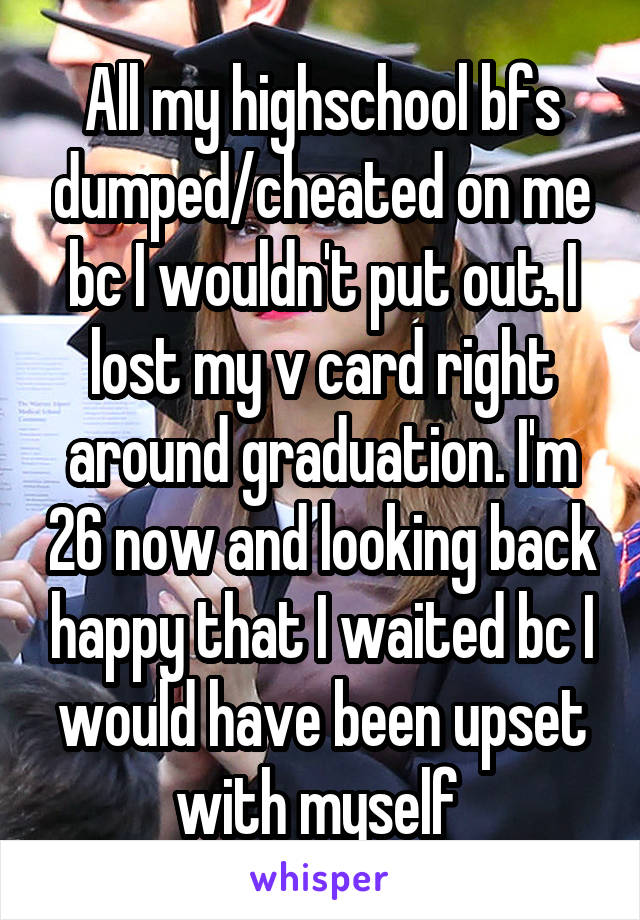 All my highschool bfs dumped/cheated on me bc I wouldn't put out. I lost my v card right around graduation. I'm 26 now and looking back happy that I waited bc I would have been upset with myself 