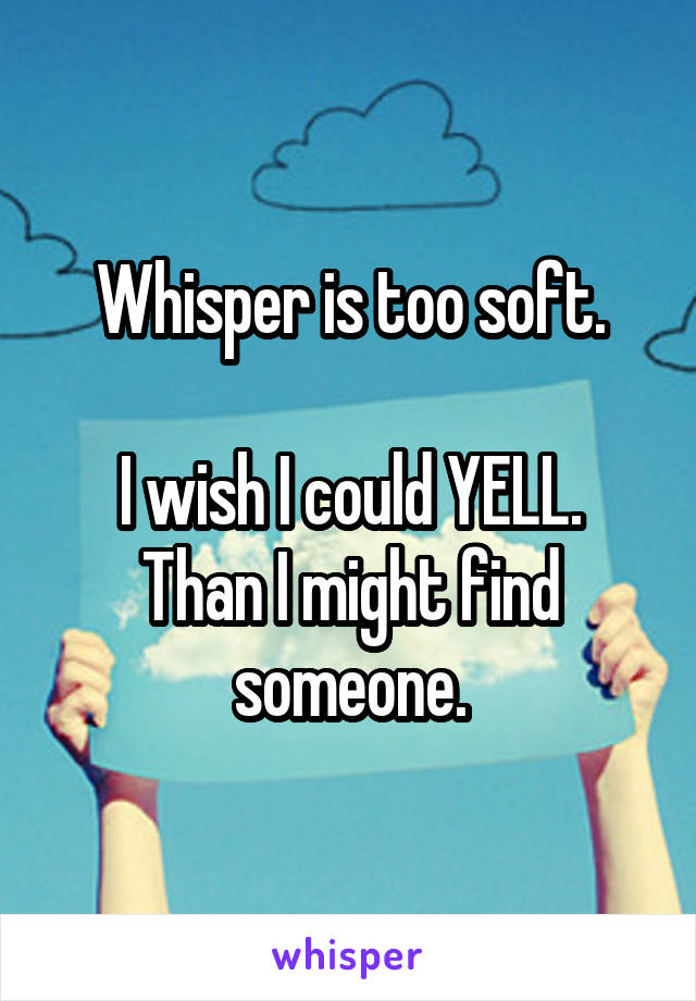 Whisper is too soft.

I wish I could YELL.
Than I might find someone.