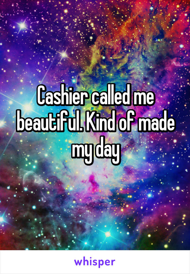Cashier called me beautiful. Kind of made my day
 