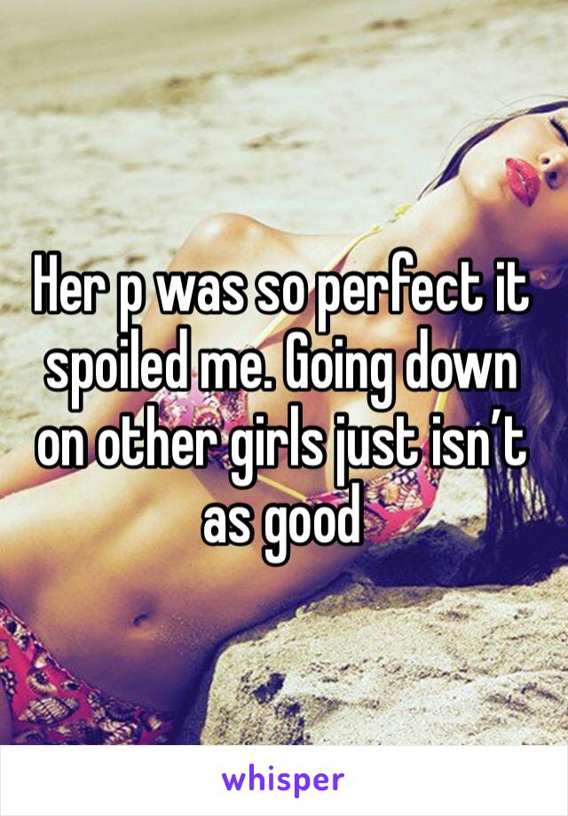 Her p was so perfect it spoiled me. Going down on other girls just isn’t as good 