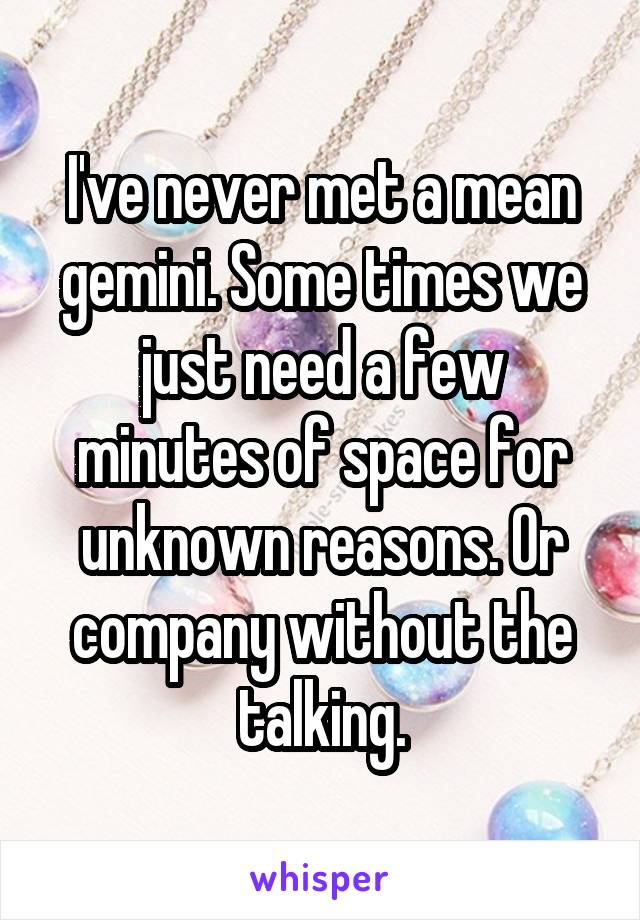 I've never met a mean gemini. Some times we just need a few minutes of space for unknown reasons. Or company without the talking.
