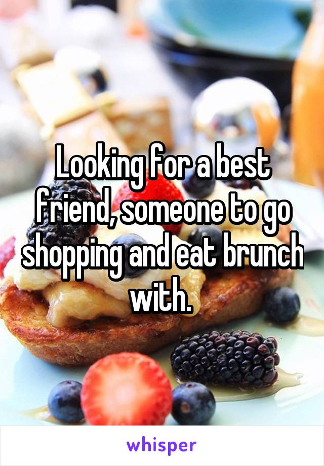 Looking for a best friend, someone to go shopping and eat brunch with. 