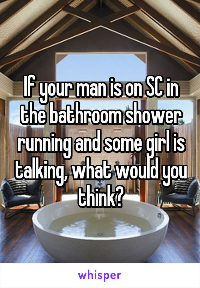 If your man is on SC in the bathroom shower running and some girl is talking, what would you think?