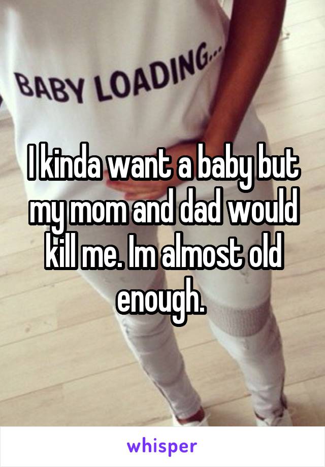 I kinda want a baby but my mom and dad would kill me. Im almost old enough. 