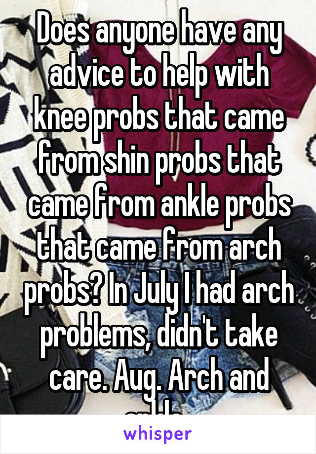 Does anyone have any advice to help with knee probs that came from shin probs that came from ankle probs that came from arch probs? In July I had arch problems, didn't take care. Aug. Arch and ankle. 