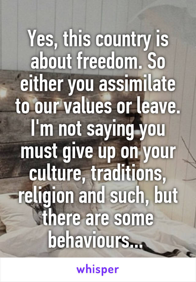 Yes, this country is about freedom. So either you assimilate to our values or leave. I'm not saying you must give up on your culture, traditions, religion and such, but there are some behaviours... 