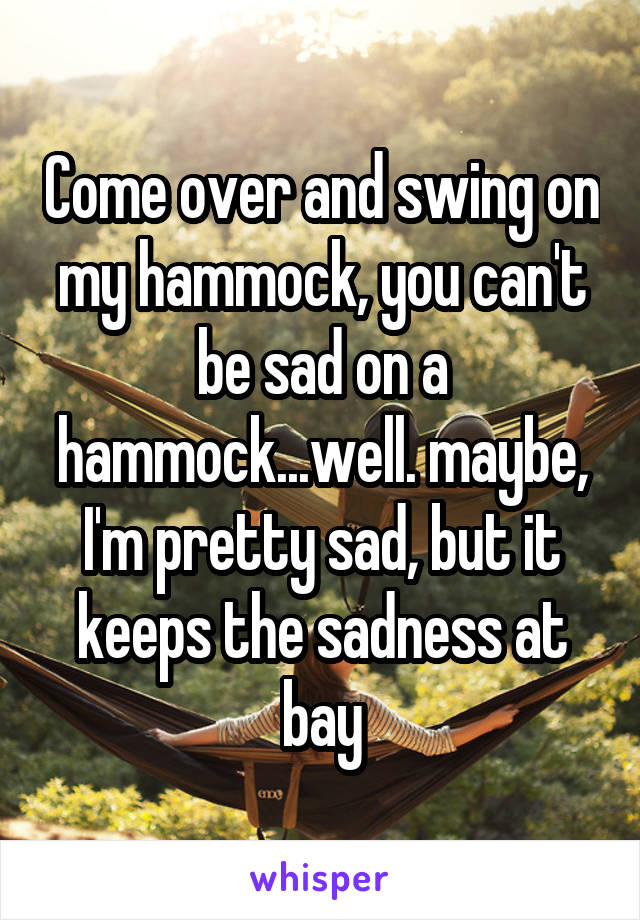 Come over and swing on my hammock, you can't be sad on a hammock...well. maybe, I'm pretty sad, but it keeps the sadness at bay