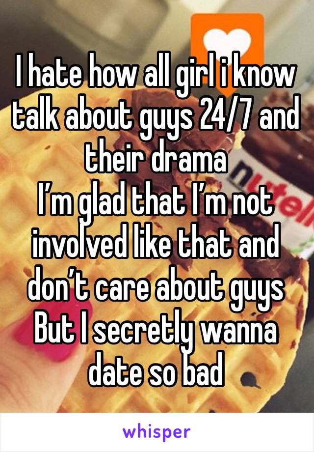 I hate how all girl i know talk about guys 24/7 and their drama
I’m glad that I’m not involved like that and don’t care about guys
But I secretly wanna date so bad