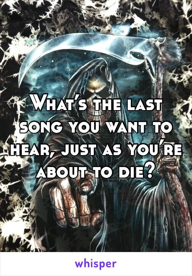 What’s the last song you want to hear, just as you’re about to die?