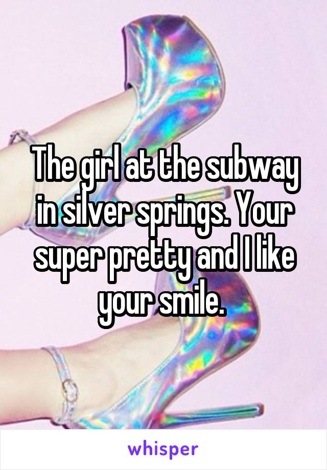 The girl at the subway in silver springs. Your super pretty and I like your smile. 