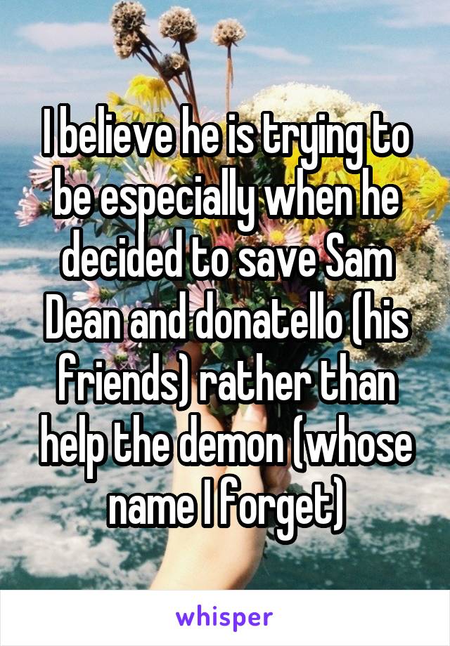 I believe he is trying to be especially when he decided to save Sam Dean and donatello (his friends) rather than help the demon (whose name I forget)