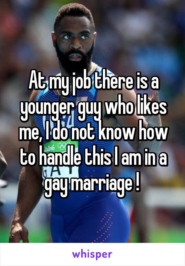 At my job there is a younger guy who likes me, I do not know how to handle this I am in a gay marriage ! 