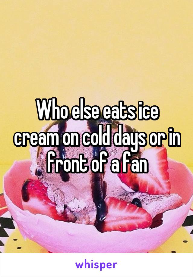 Who else eats ice cream on cold days or in front of a fan