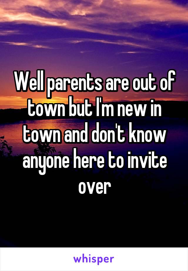 Well parents are out of town but I'm new in town and don't know anyone here to invite over