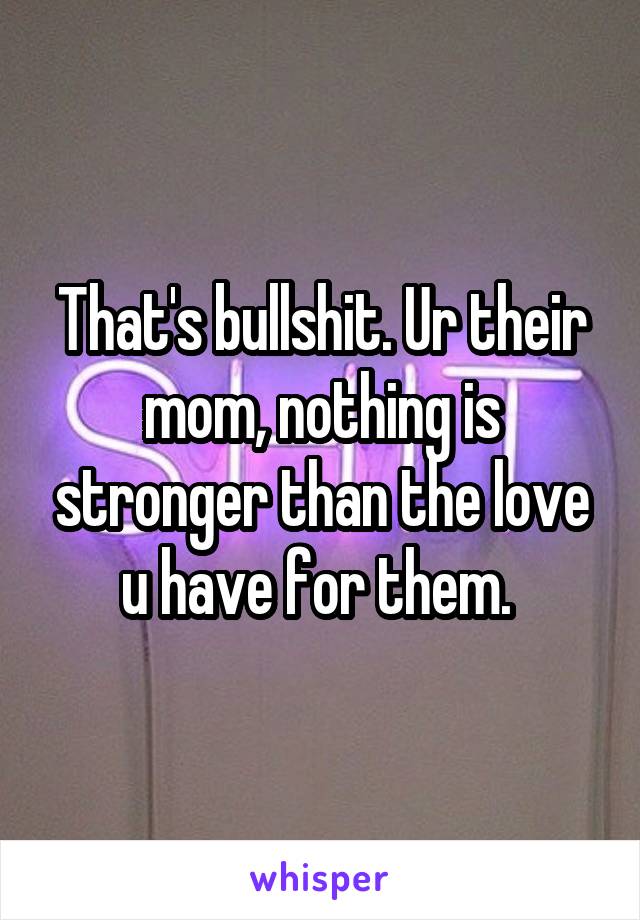 That's bullshit. Ur their mom, nothing is stronger than the love u have for them. 