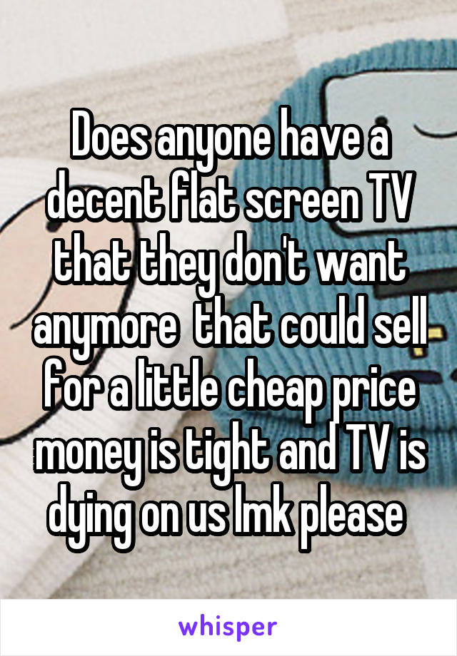 Does anyone have a decent flat screen TV that they don't want anymore  that could sell for a little cheap price money is tight and TV is dying on us lmk please 