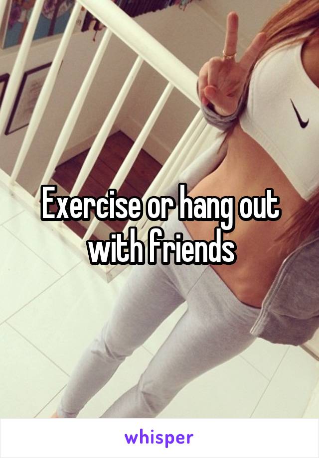 Exercise or hang out with friends