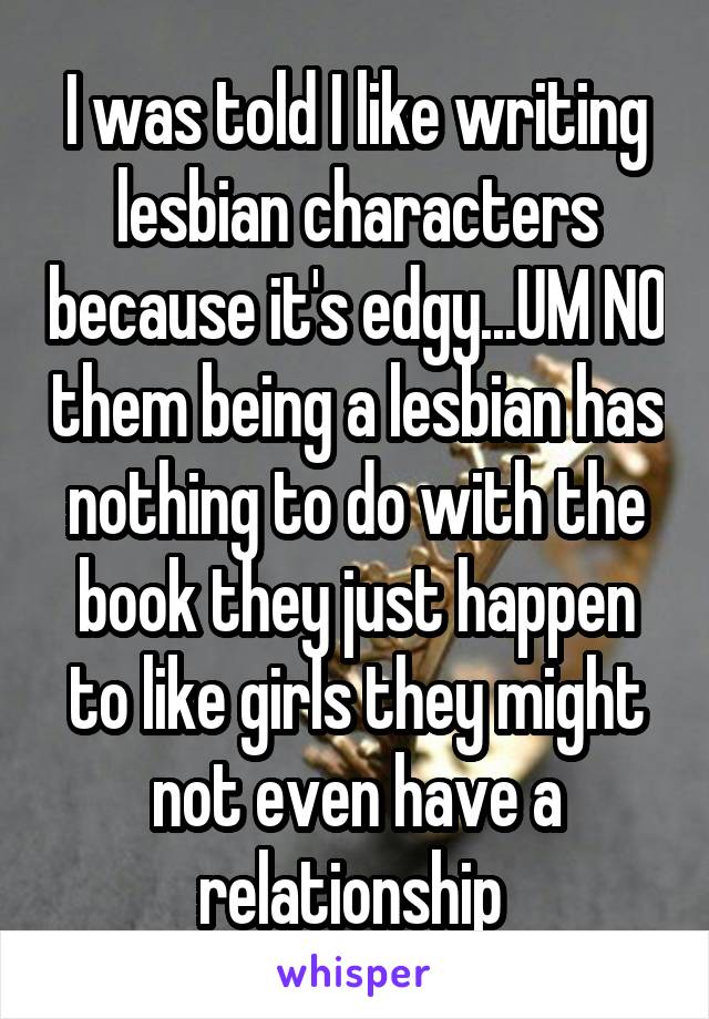 I was told I like writing lesbian characters because it's edgy...UM NO them being a lesbian has nothing to do with the book they just happen to like girls they might not even have a relationship 