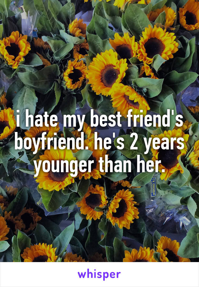 i hate my best friend's boyfriend. he's 2 years younger than her.