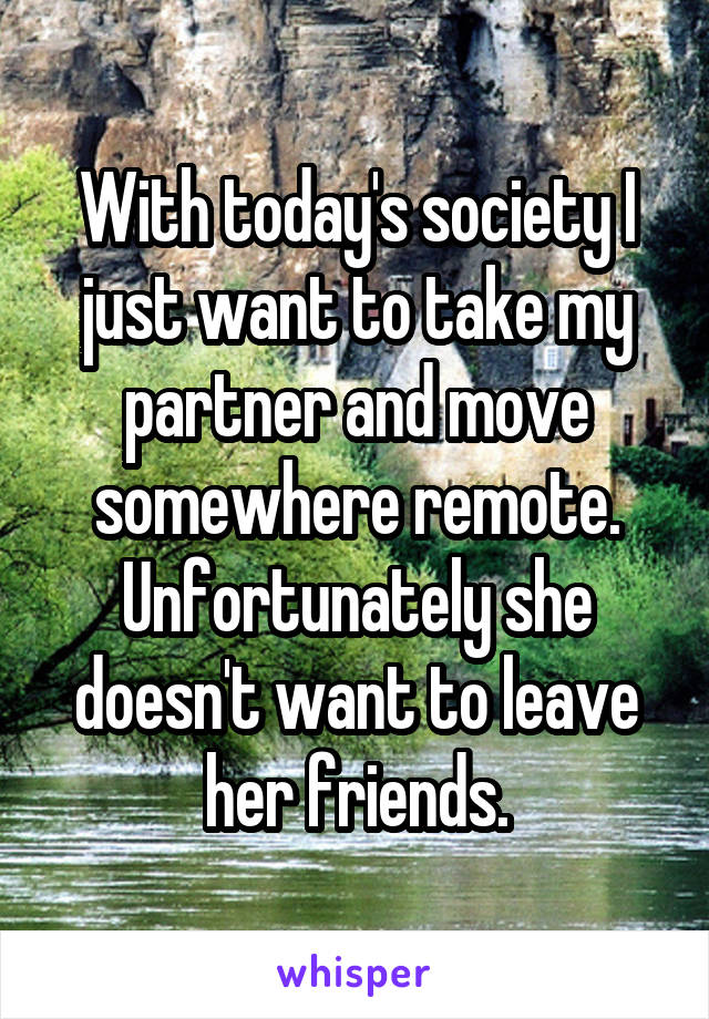 With today's society I just want to take my partner and move somewhere remote. Unfortunately she doesn't want to leave her friends.
