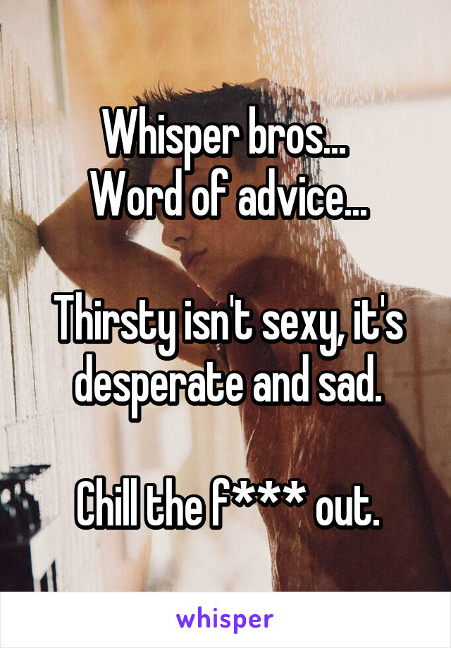 Whisper bros... 
Word of advice...

Thirsty isn't sexy, it's desperate and sad.

Chill the f*** out.