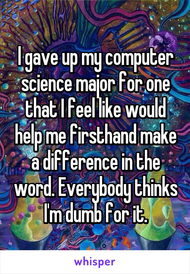 I gave up my computer science major for one that I feel like would help me firsthand make a difference in the word. Everybody thinks I'm dumb for it.