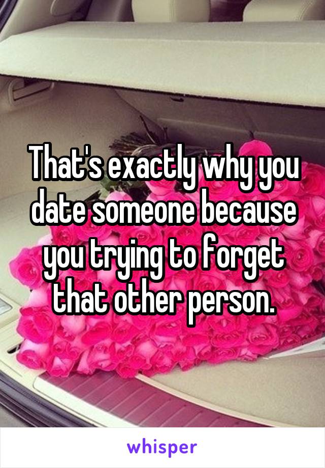 That's exactly why you date someone because you trying to forget that other person.