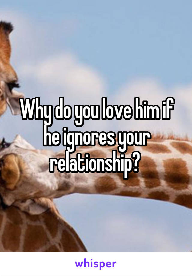 Why do you love him if he ignores your relationship? 