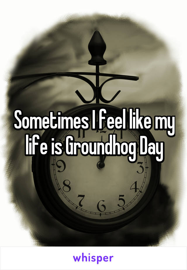 Sometimes I feel like my life is Groundhog Day