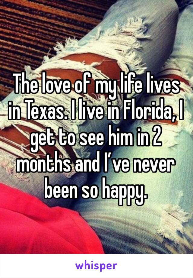 The love of my life lives in Texas. I live in Florida, I get to see him in 2 months and I’ve never been so happy.