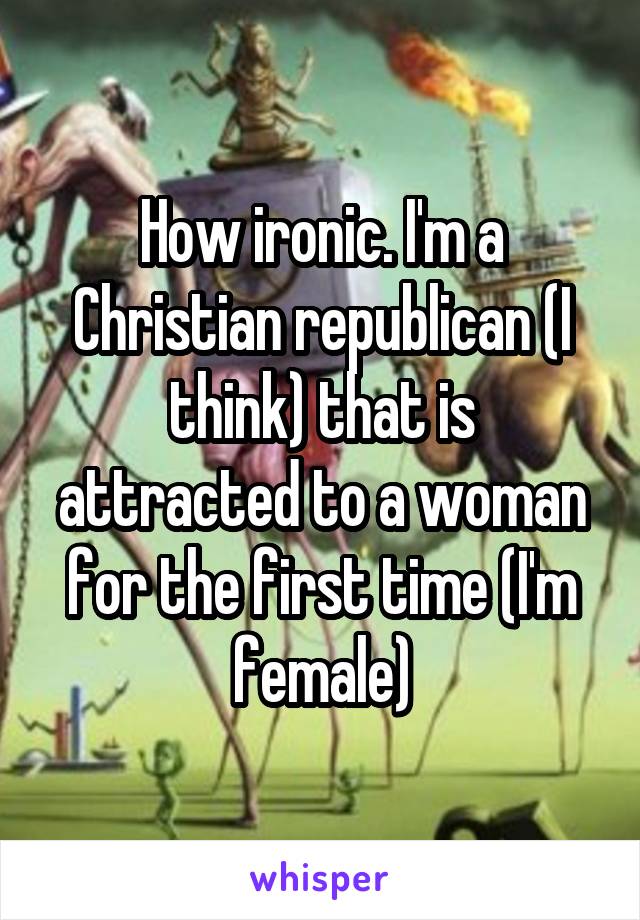 How ironic. I'm a Christian republican (I think) that is attracted to a woman for the first time (I'm female)