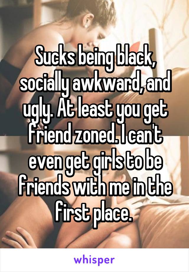 Sucks being black, socially awkward, and ugly. At least you get friend zoned. I can't even get girls to be friends with me in the first place. 
