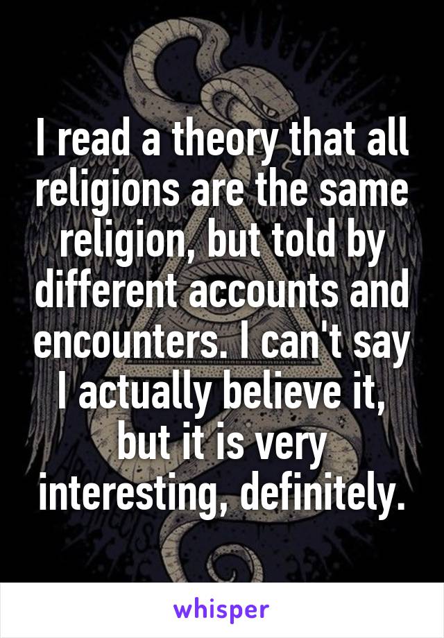 I read a theory that all religions are the same religion, but told by different accounts and encounters. I can't say I actually believe it, but it is very interesting, definitely.