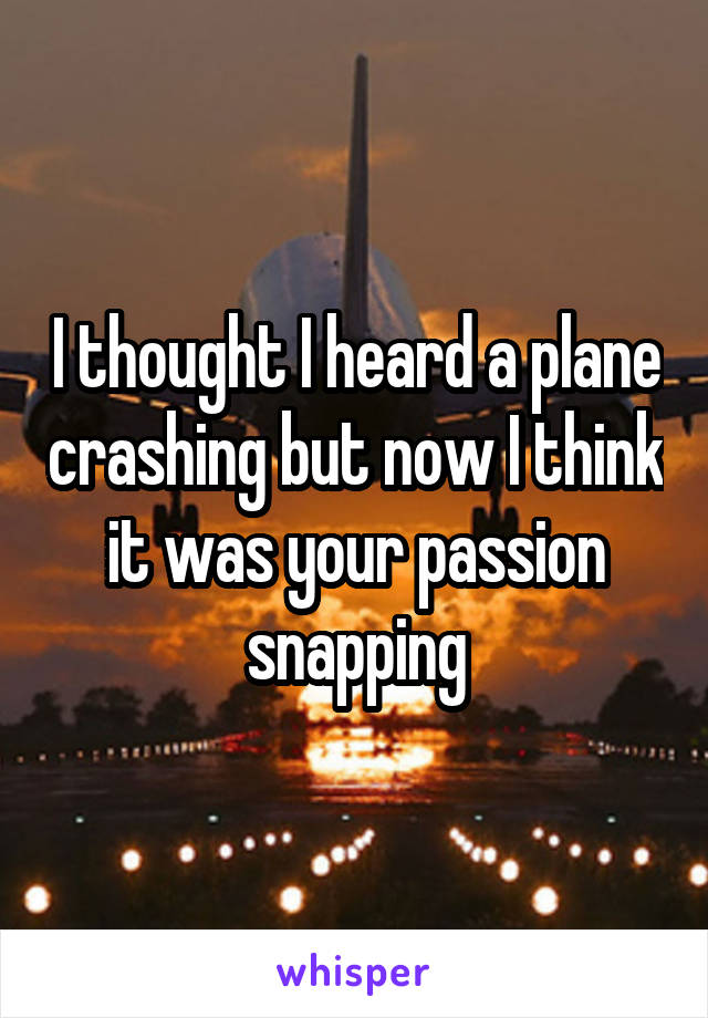 I thought I heard a plane crashing but now I think it was your passion snapping
