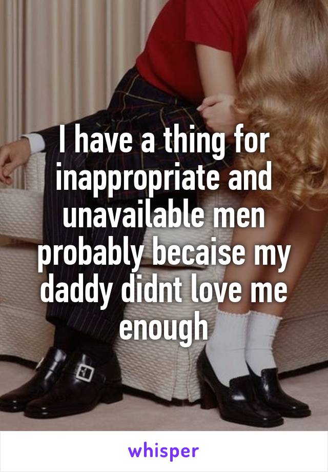 I have a thing for inappropriate and unavailable men probably becaise my daddy didnt love me enough