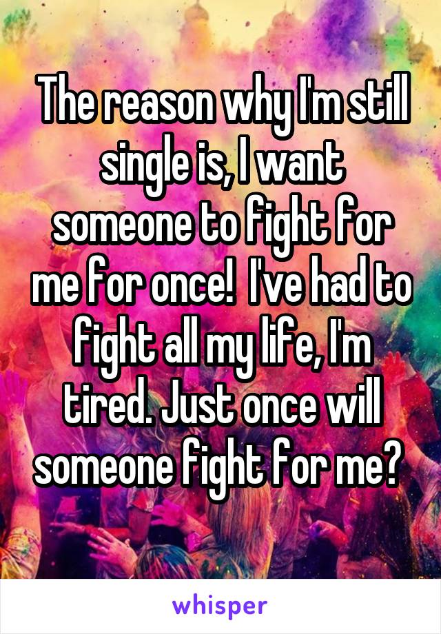 The reason why I'm still single is, I want someone to fight for me for once!  I've had to fight all my life, I'm tired. Just once will someone fight for me? 
