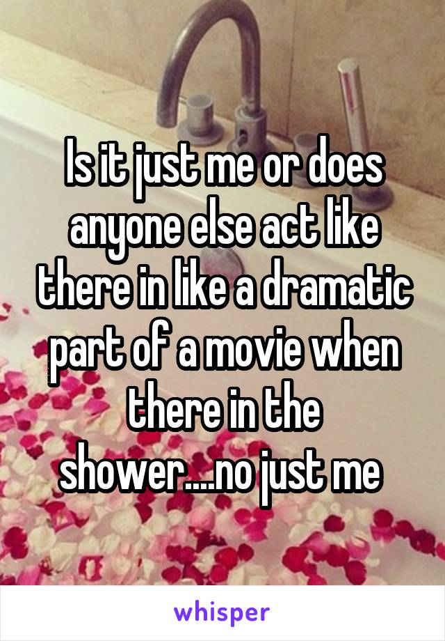 Is it just me or does anyone else act like there in like a dramatic part of a movie when there in the shower....no just me 