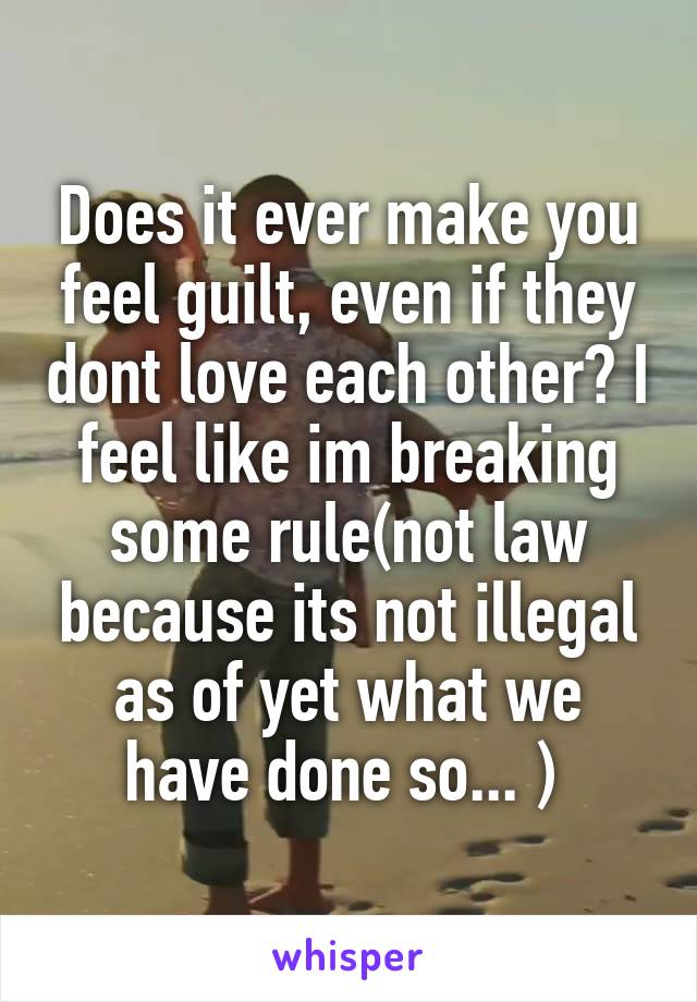 Does it ever make you feel guilt, even if they dont love each other? I feel like im breaking some rule(not law because its not illegal as of yet what we have done so... ) 
