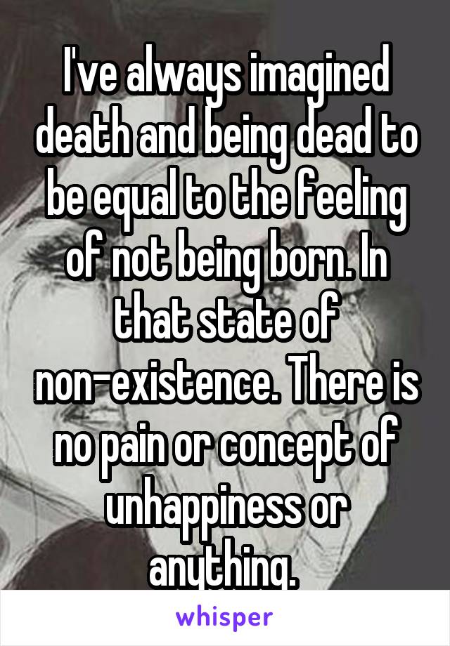 I've always imagined death and being dead to be equal to the feeling of not being born. In that state of non-existence. There is no pain or concept of unhappiness or anything. 