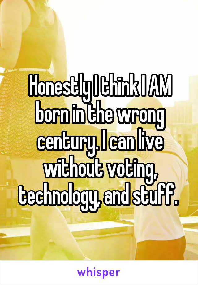 Honestly I think I AM born in the wrong century. I can live without voting, technology, and stuff. 