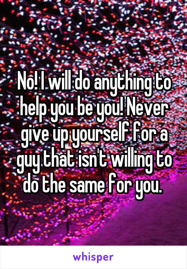 No! I will do anything to help you be you! Never give up yourself for a guy that isn't willing to do the same for you. 
