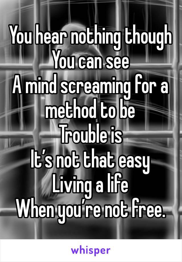 You hear nothing though
You can see
A mind screaming for a method to be
Trouble is
It’s not that easy
Living a life
When you’re not free.