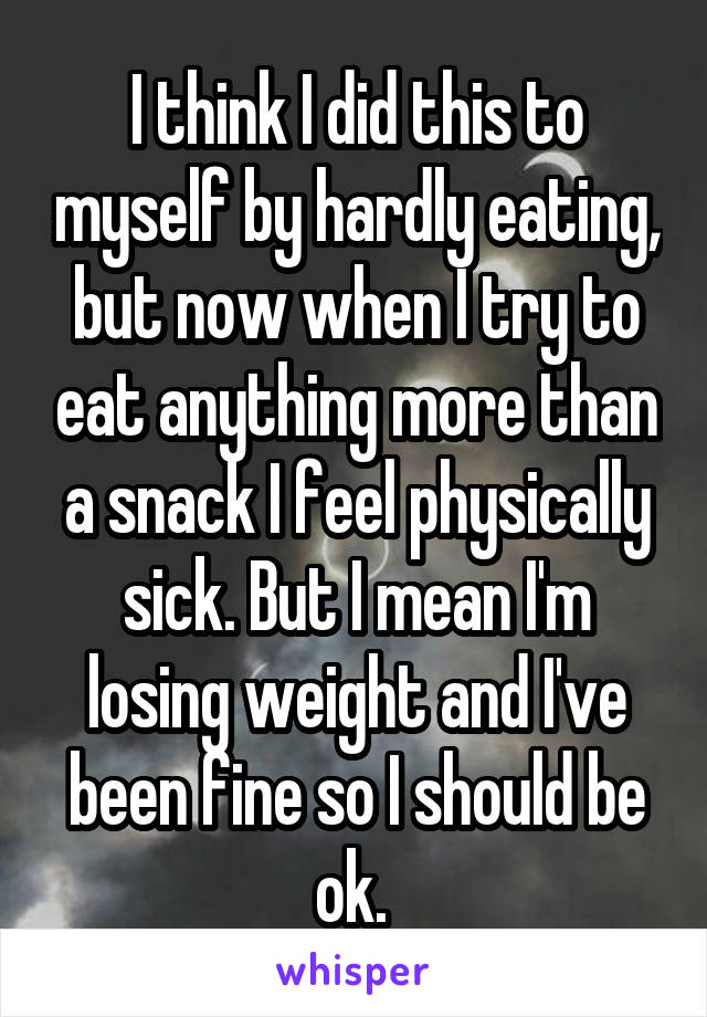 I think I did this to myself by hardly eating, but now when I try to eat anything more than a snack I feel physically sick. But I mean I'm losing weight and I've been fine so I should be ok. 
