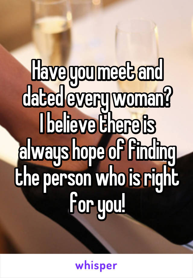 Have you meet and dated every woman?
I believe there is always hope of finding the person who is right for you!