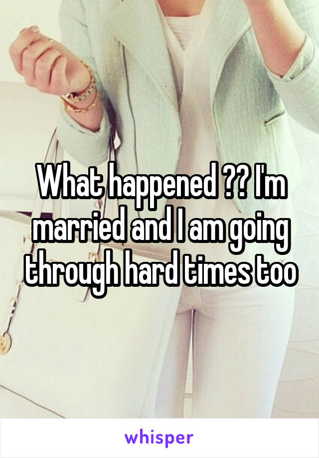 What happened ?? I'm married and I am going through hard times too