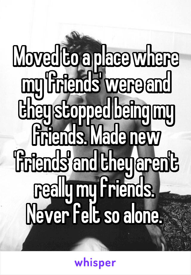 Moved to a place where my 'friends' were and they stopped being my friends. Made new 'friends' and they aren't really my friends. 
Never felt so alone. 