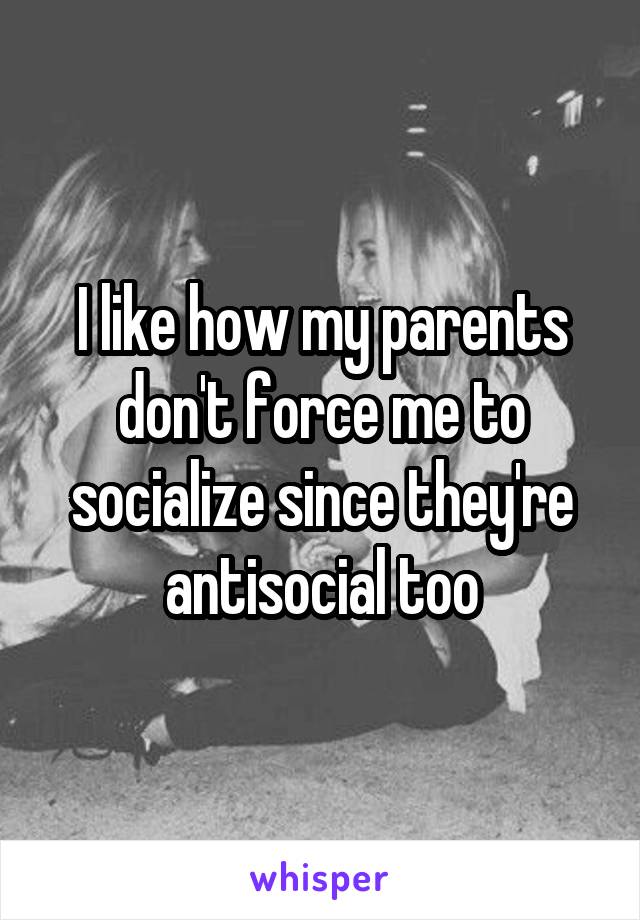 I like how my parents don't force me to socialize since they're antisocial too