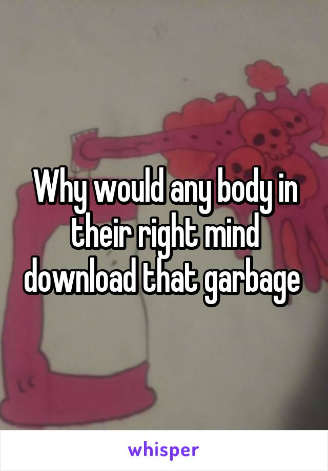 Why would any body in their right mind download that garbage 