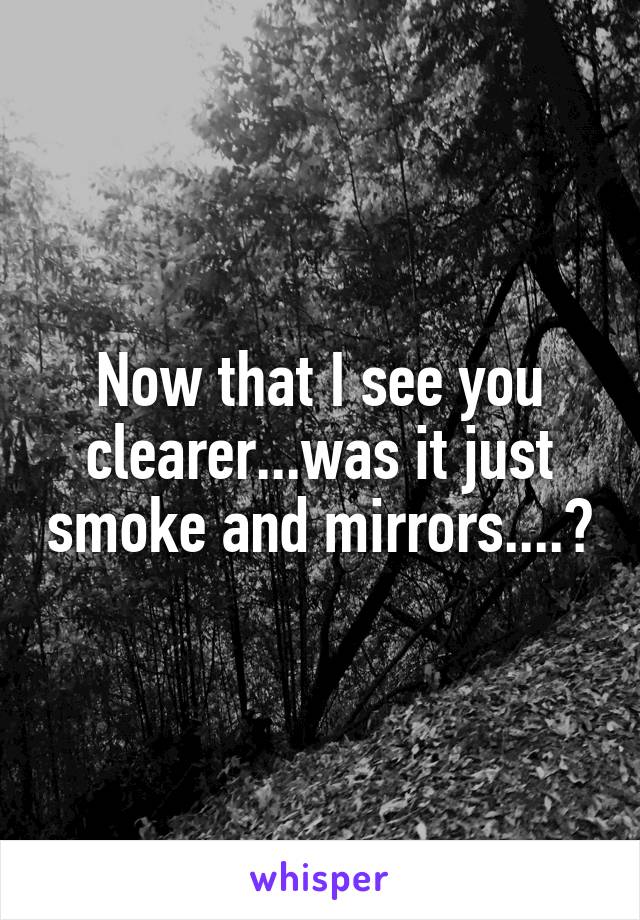Now that I see you clearer...was it just smoke and mirrors....?